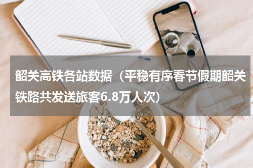 韶关高铁各站数据（平稳有序春节假期韶关铁路共发送旅客6.8万人次）