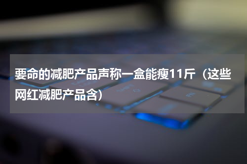 要命的减肥产品声称一盒能瘦11斤（这些网红减肥产品含）