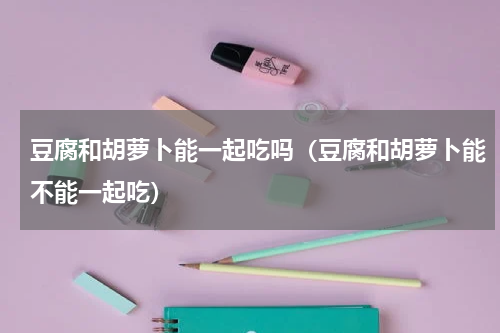 豆腐和胡萝卜能一起吃吗（豆腐和胡萝卜能不能一起吃）