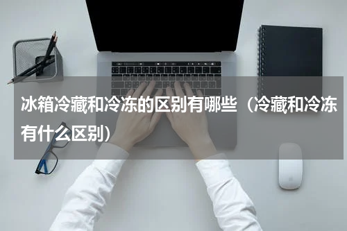冰箱冷藏和冷冻的区别有哪些（冷藏和冷冻有什么区别）