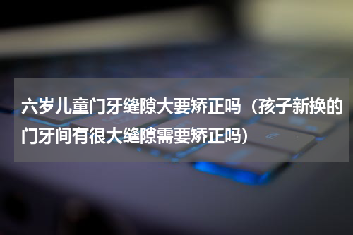 六岁儿童门牙缝隙大要矫正吗（孩子新换的门牙间有很大缝隙需要矫正吗）