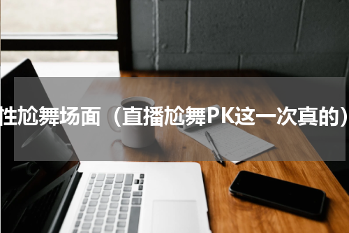 魔性尬舞场面（直播尬舞PK这一次真的）