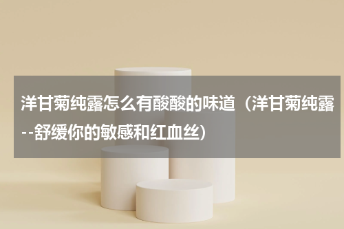 洋甘菊纯露怎么有酸酸的味道（洋甘菊纯露--舒缓你的敏感和红血丝）