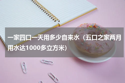 一家四口一天用多少自来水（五口之家两月用水达1000多立方米）