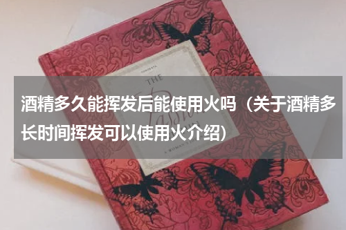 酒精多久能挥发后能使用火吗（关于酒精多长时间挥发可以使用火介绍）