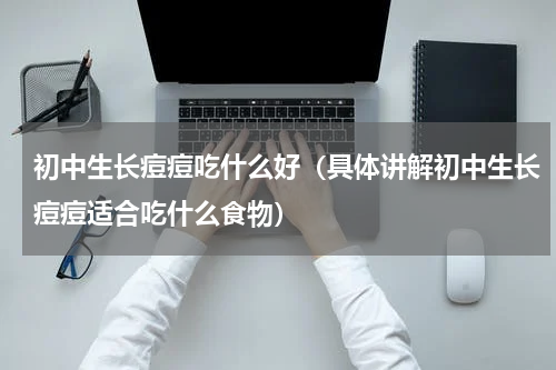 初中生长痘痘吃什么好（具体讲解初中生长痘痘适合吃什么食物）