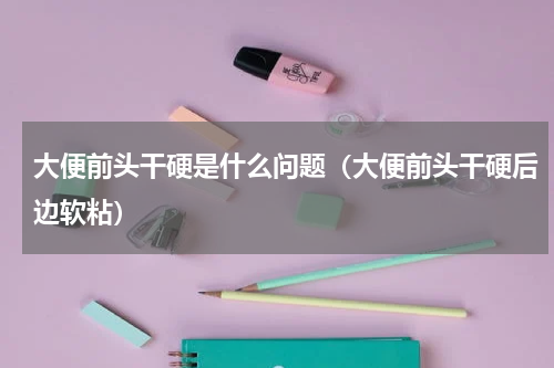 大便前头干硬是什么问题（大便前头干硬后边软粘）