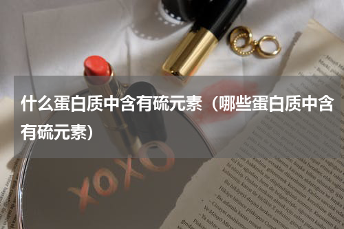 什么蛋白质中含有硫元素（哪些蛋白质中含有硫元素）