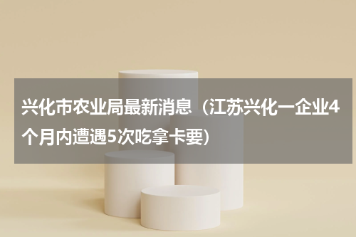 兴化市农业局最新消息（江苏兴化一企业4个月内遭遇5次吃拿卡要）