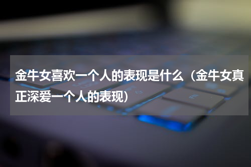金牛女喜欢一个人的表现是什么（金牛女真正深爱一个人的表现）
