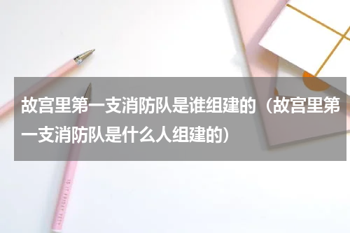 故宫里第一支消防队是谁组建的（故宫里第一支消防队是什么人组建的）