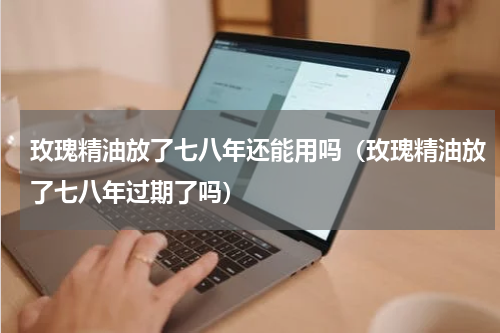 玫瑰精油放了七八年还能用吗（玫瑰精油放了七八年过期了吗）