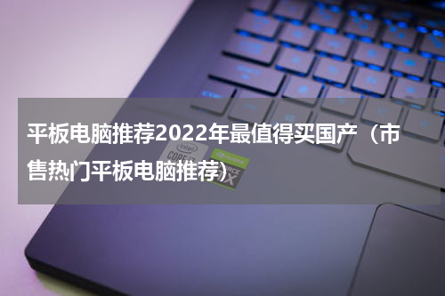 平板电脑推荐2022年最值得买国产（市售热门平板电脑推荐）
