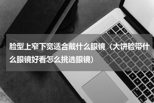 脸型上窄下宽适合戴什么眼镜（大饼脸带什么眼镜好看怎么挑选眼镜）