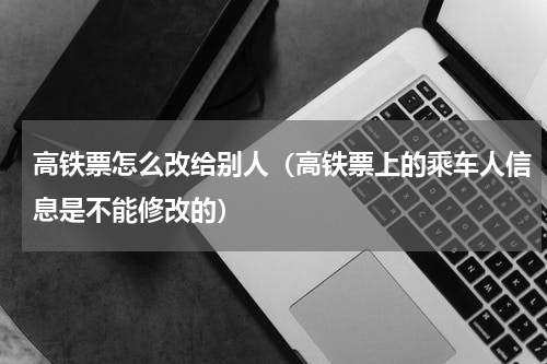 高铁票怎么改给别人（高铁票上的乘车人信息是不能修改的）