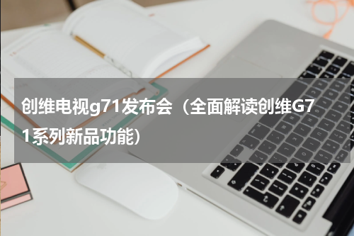 创维电视g71发布会（全面解读创维G71系列新品功能）