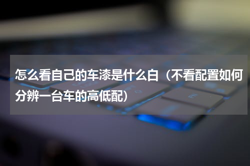 怎么看自己的车漆是什么白（不看配置如何分辨一台车的高低配）