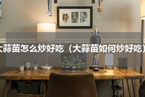 大蒜苗怎么炒好吃（大蒜苗如何炒好吃）