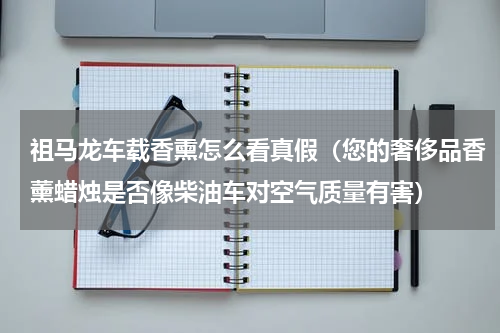 祖马龙车载香熏怎么看真假（您的奢侈品香薰蜡烛是否像柴油车对空气质量有害）