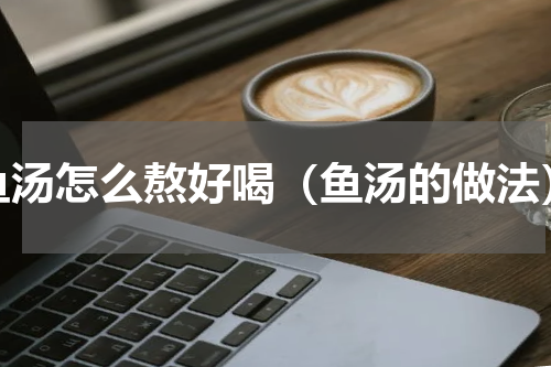 鱼汤怎么熬好喝（鱼汤的做法）