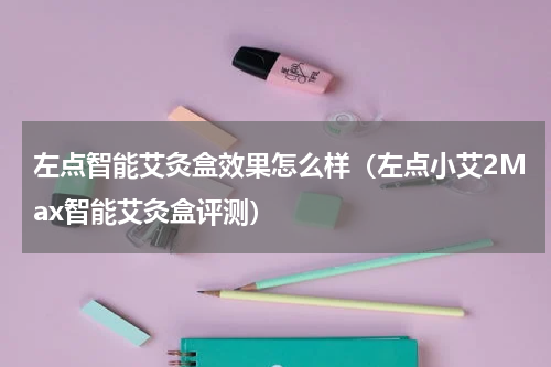 左点智能艾灸盒效果怎么样（左点小艾2Max智能艾灸盒评测）
