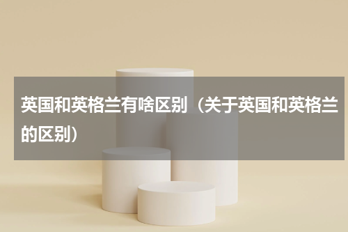 英国和英格兰有啥区别（关于英国和英格兰的区别）