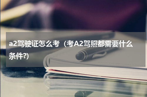 a2驾驶证怎么考（考A2驾照都需要什么条件?）