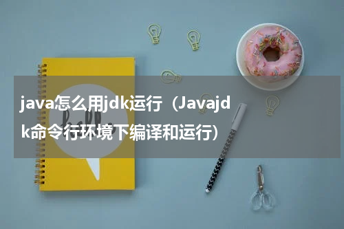 java怎么用jdk运行（Javajdk命令行环境下编译和运行）