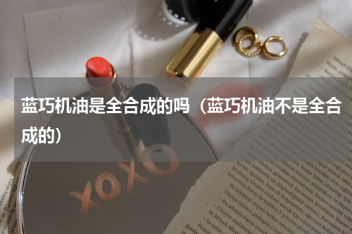 蓝巧机油是全合成的吗（蓝巧机油不是全合成的）