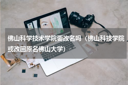 佛山科学技术学院要改名吗（佛山科技学院或改回原名佛山大学）