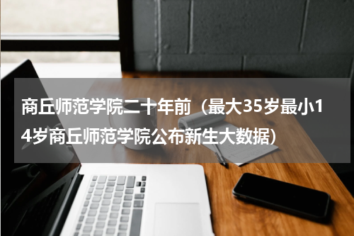 商丘师范学院二十年前（最大35岁最小14岁商丘师范学院公布新生大数据）