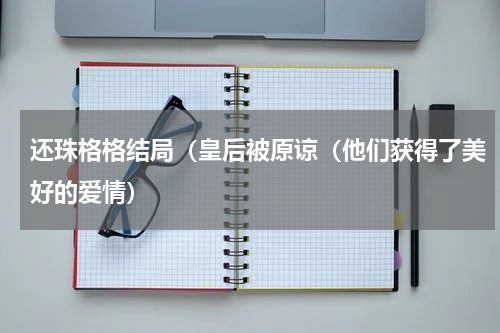 还珠格格结局（皇后被原谅（他们获得了美好的爱情）