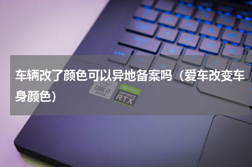车辆改了颜色可以异地备案吗（爱车改变车身颜色）