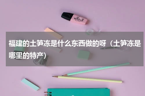 福建的土笋冻是什么东西做的呀（土笋冻是哪里的特产）