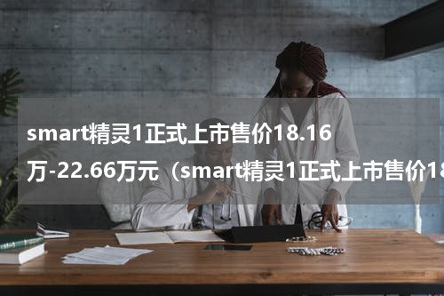 smart精灵1正式上市售价18.16万-22.66万元（smart精灵1正式上市售价18.16万-22.66万元）