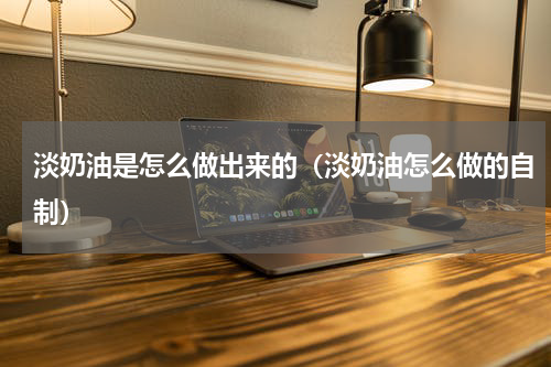 淡奶油是怎么做出来的（淡奶油怎么做的自制）