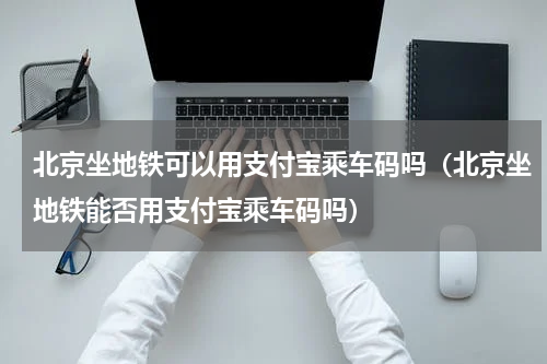 北京坐地铁可以用支付宝乘车码吗（北京坐地铁能否用支付宝乘车码吗）