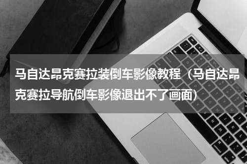 马自达昂克赛拉装倒车影像教程（马自达昂克赛拉导航倒车影像退出不了画面）