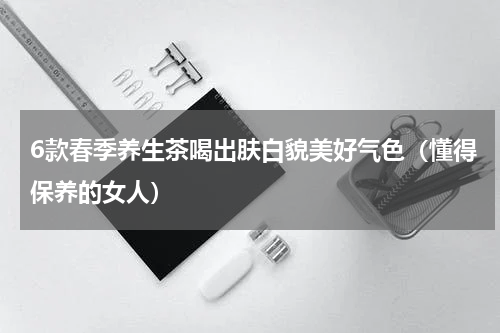 6款春季养生茶喝出肤白貌美好气色（懂得保养的女人）