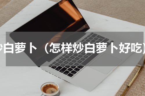 炒白萝卜（怎样炒白萝卜好吃）