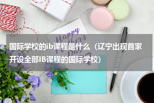 国际学校的ib课程是什么（辽宁出现首家开设全部IB课程的国际学校）