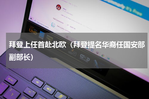 拜登上任首赴北欧（拜登提名华裔任国安部副部长）