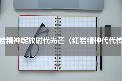 红岩精神绽放时代光芒（红岩精神代代传）
