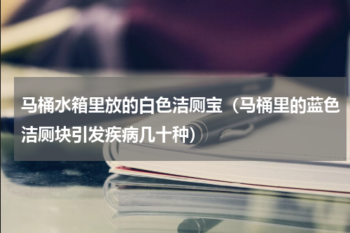 马桶水箱里放的白色洁厕宝（马桶里的蓝色洁厕块引发疾病几十种）