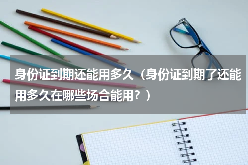 身份证到期还能用多久（身份证到期了还能用多久在哪些场合能用？）