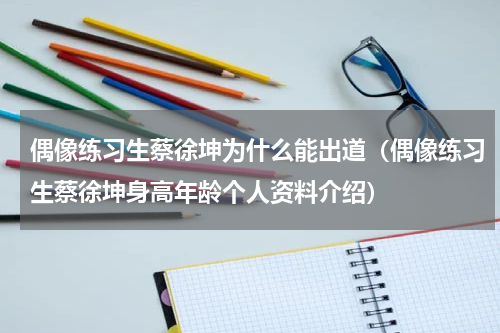 偶像练习生蔡徐坤为什么能出道（偶像练习生蔡徐坤身高年龄个人资料介绍）