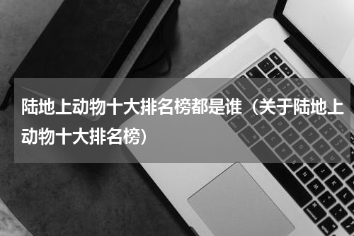 陆地上动物十大排名榜都是谁（关于陆地上动物十大排名榜）