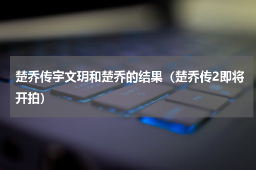 楚乔传宇文玥和楚乔的结果（楚乔传2即将开拍）