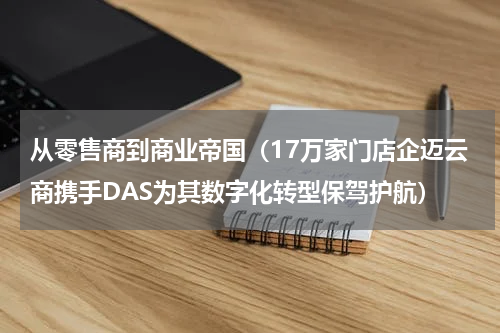 从零售商到商业帝国（17万家门店企迈云商携手DAS为其数字化转型保驾护航）