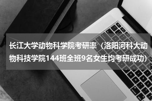 长江大学动物科学院考研率（洛阳河科大动物科技学院144班全班9名女生均考研成功）
